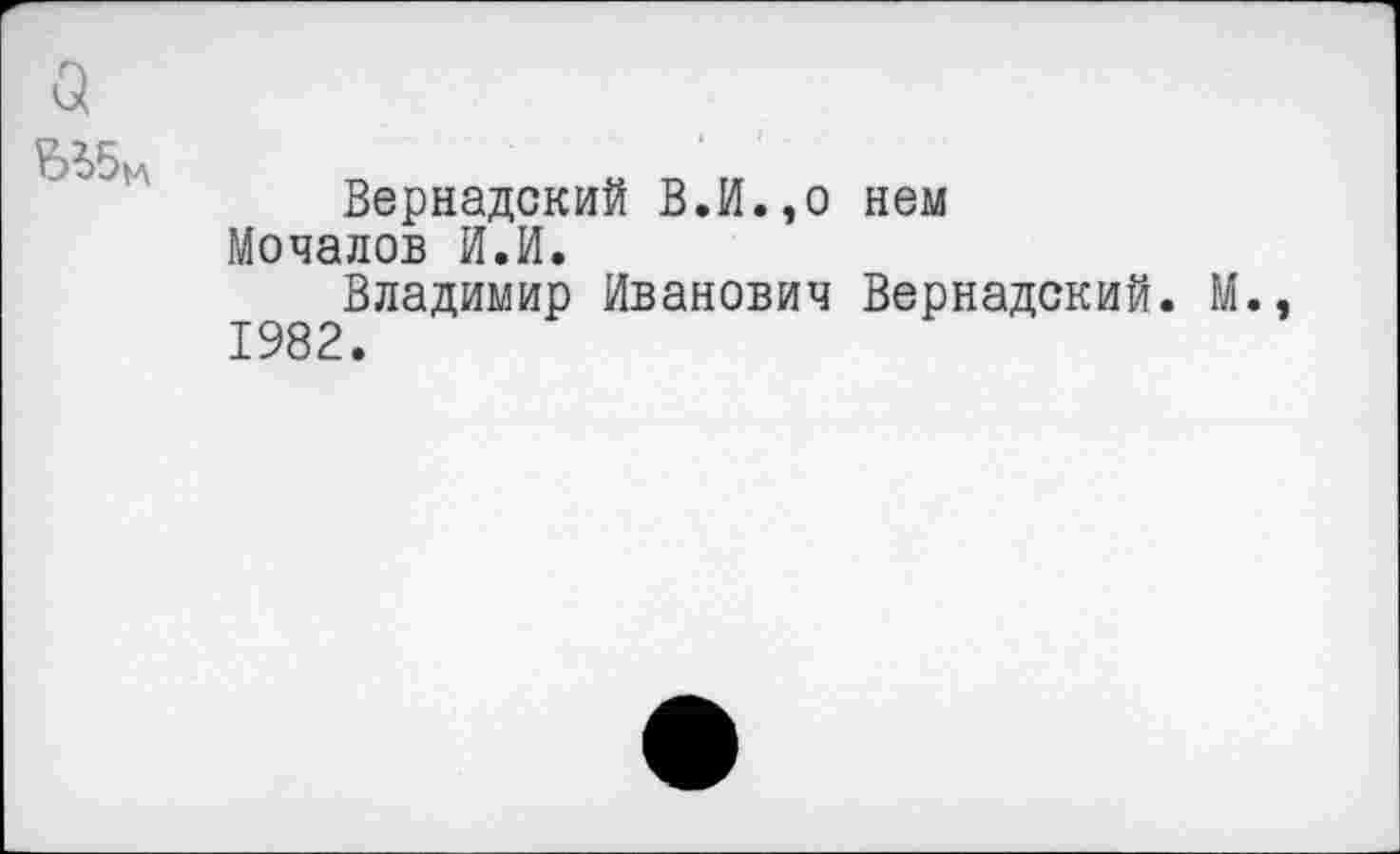 ﻿Вернадский В.И.,о нем Мочалов И.И.
Владимир Иванович Вернадский. М. 1982.